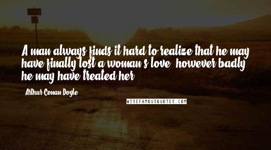 Arthur Conan Doyle Quotes: A man always finds it hard to realize that he may have finally lost a woman's love, however badly he may have treated her.