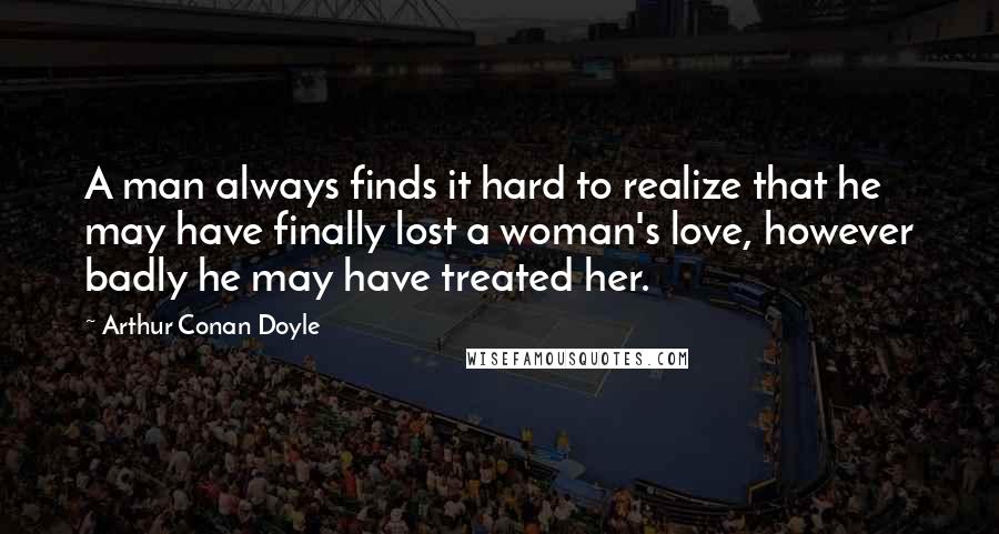 Arthur Conan Doyle Quotes: A man always finds it hard to realize that he may have finally lost a woman's love, however badly he may have treated her.