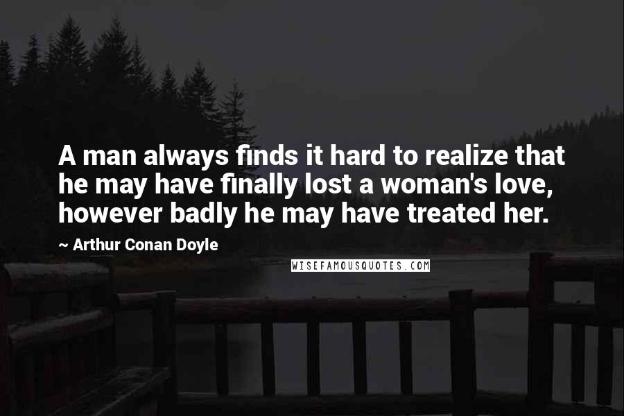 Arthur Conan Doyle Quotes: A man always finds it hard to realize that he may have finally lost a woman's love, however badly he may have treated her.