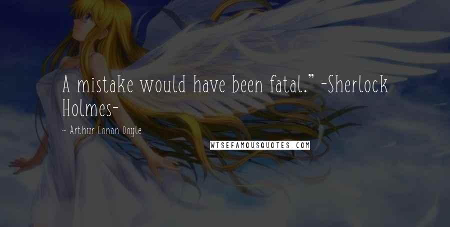 Arthur Conan Doyle Quotes: A mistake would have been fatal." -Sherlock Holmes-