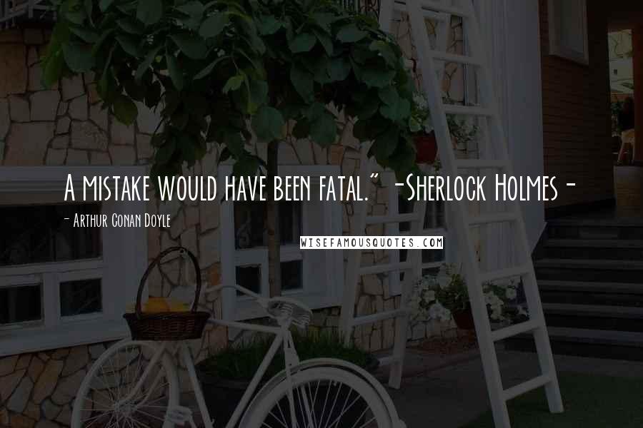 Arthur Conan Doyle Quotes: A mistake would have been fatal." -Sherlock Holmes-