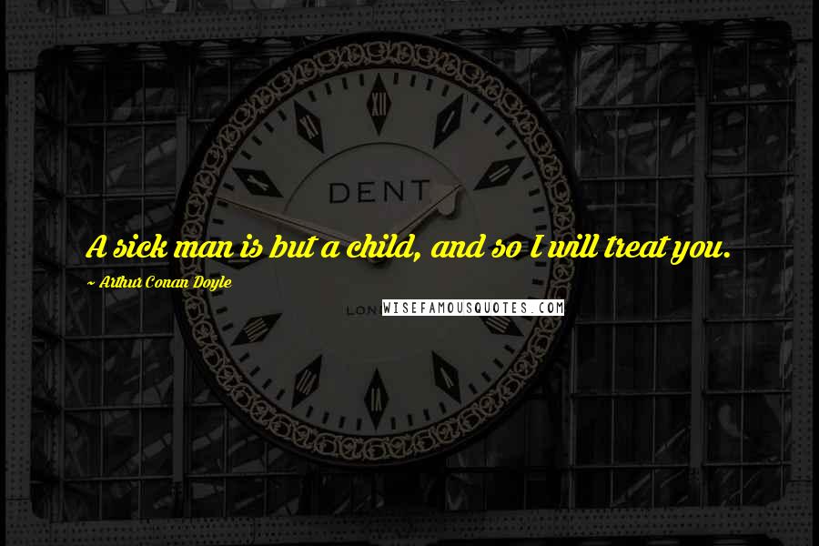 Arthur Conan Doyle Quotes: A sick man is but a child, and so I will treat you.