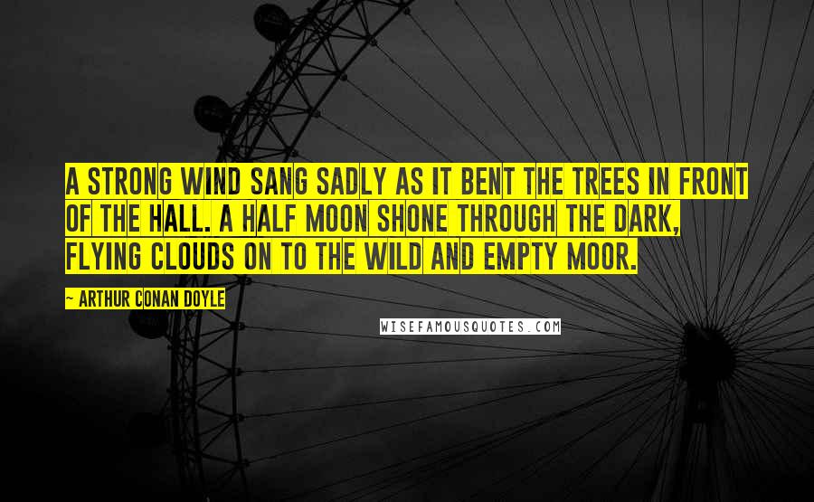 Arthur Conan Doyle Quotes: A strong wind sang sadly as it bent the trees in front of the Hall. A half moon shone through the dark, flying clouds on to the wild and empty moor.