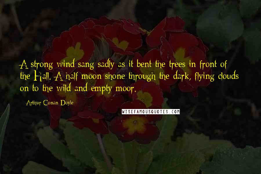 Arthur Conan Doyle Quotes: A strong wind sang sadly as it bent the trees in front of the Hall. A half moon shone through the dark, flying clouds on to the wild and empty moor.