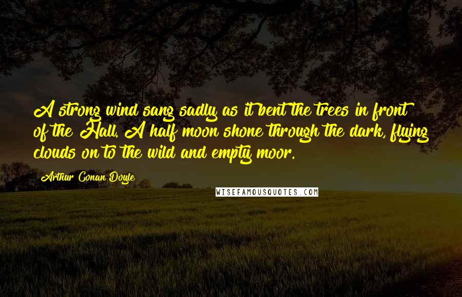 Arthur Conan Doyle Quotes: A strong wind sang sadly as it bent the trees in front of the Hall. A half moon shone through the dark, flying clouds on to the wild and empty moor.