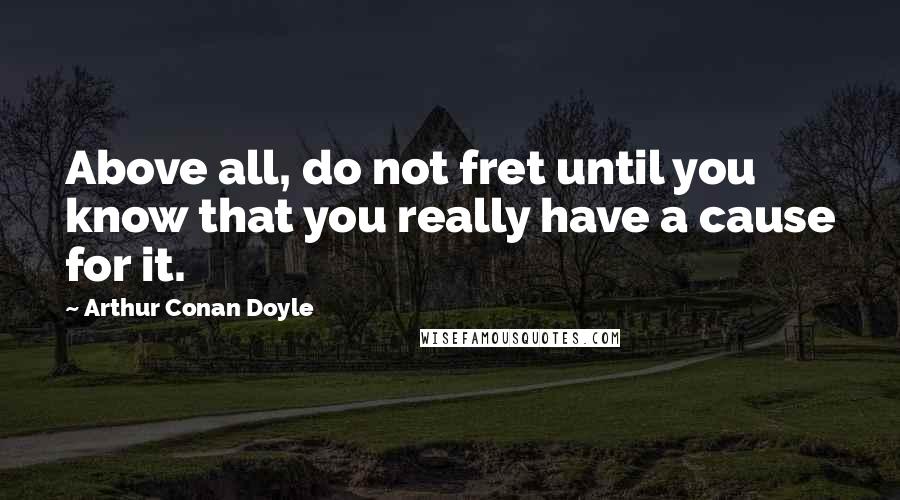 Arthur Conan Doyle Quotes: Above all, do not fret until you know that you really have a cause for it.