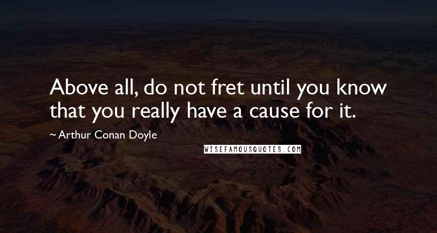 Arthur Conan Doyle Quotes: Above all, do not fret until you know that you really have a cause for it.