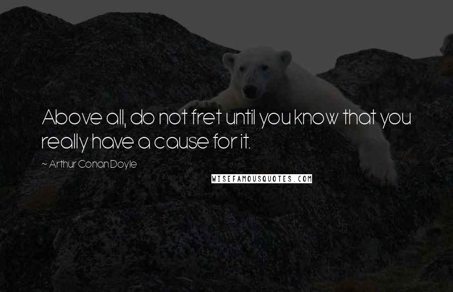 Arthur Conan Doyle Quotes: Above all, do not fret until you know that you really have a cause for it.