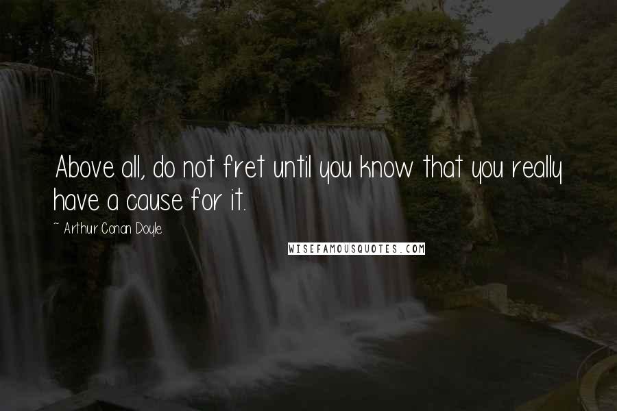 Arthur Conan Doyle Quotes: Above all, do not fret until you know that you really have a cause for it.