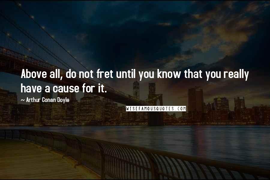 Arthur Conan Doyle Quotes: Above all, do not fret until you know that you really have a cause for it.