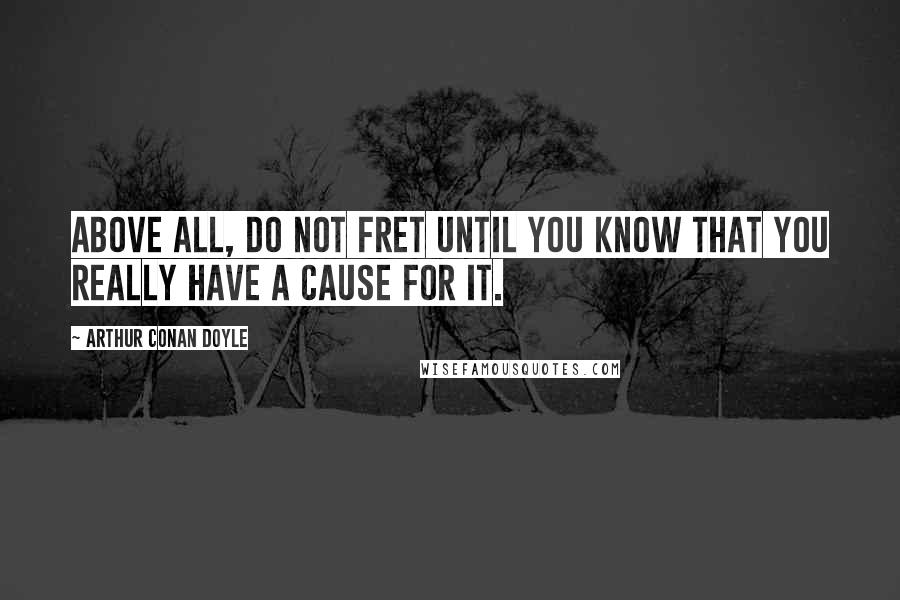 Arthur Conan Doyle Quotes: Above all, do not fret until you know that you really have a cause for it.