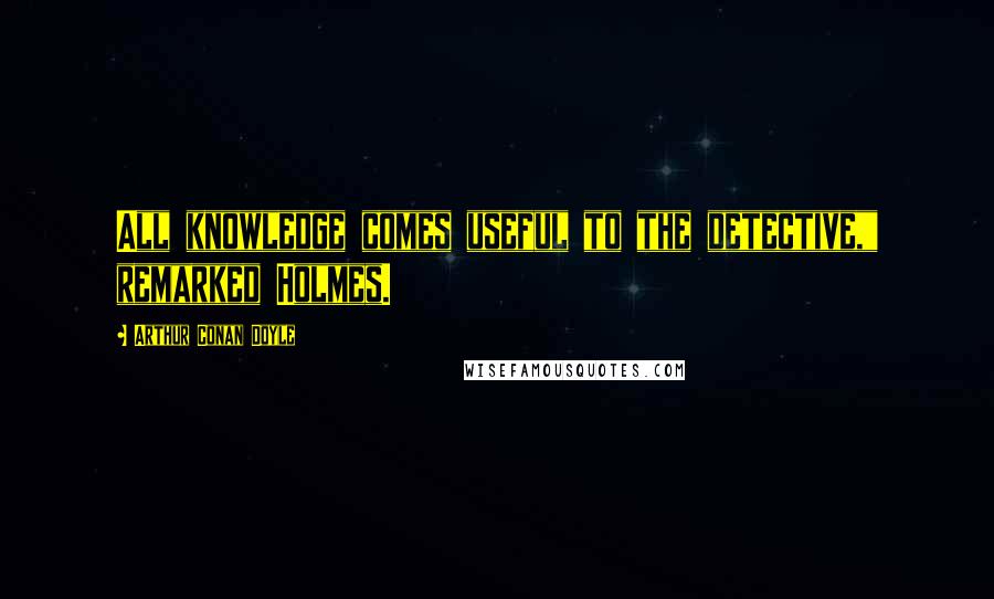 Arthur Conan Doyle Quotes: All knowledge comes useful to the detective," remarked Holmes.