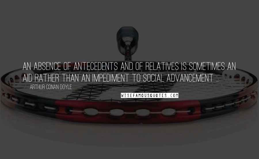 Arthur Conan Doyle Quotes: An absence of antecedents and of relatives is sometimes an aid rather than an impediment to social advancement ...