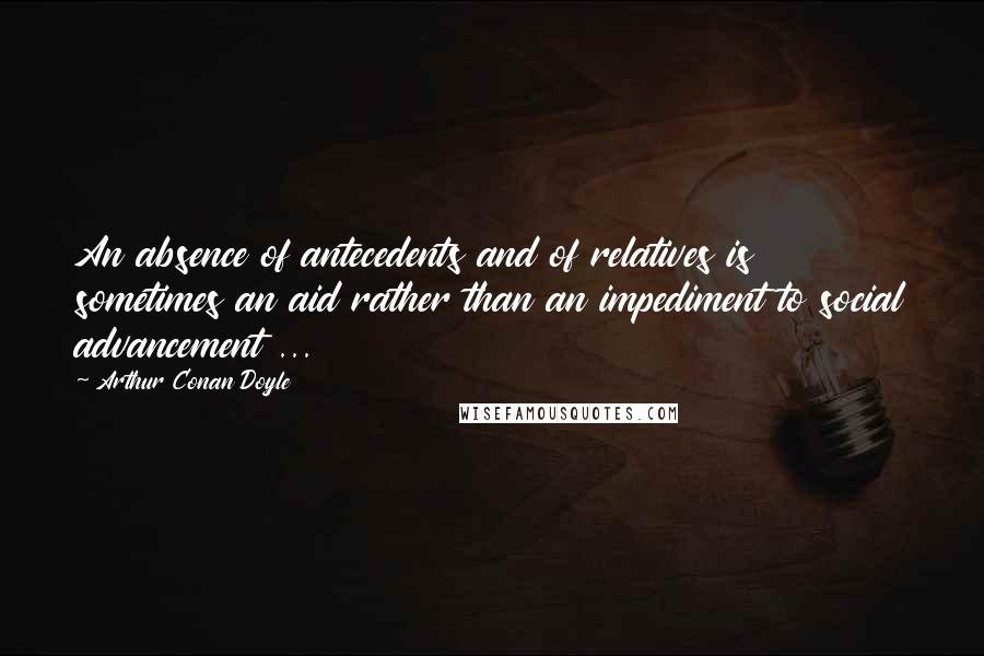 Arthur Conan Doyle Quotes: An absence of antecedents and of relatives is sometimes an aid rather than an impediment to social advancement ...