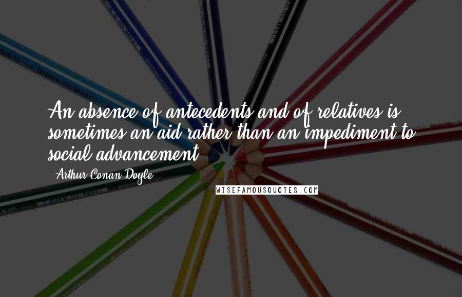 Arthur Conan Doyle Quotes: An absence of antecedents and of relatives is sometimes an aid rather than an impediment to social advancement ...