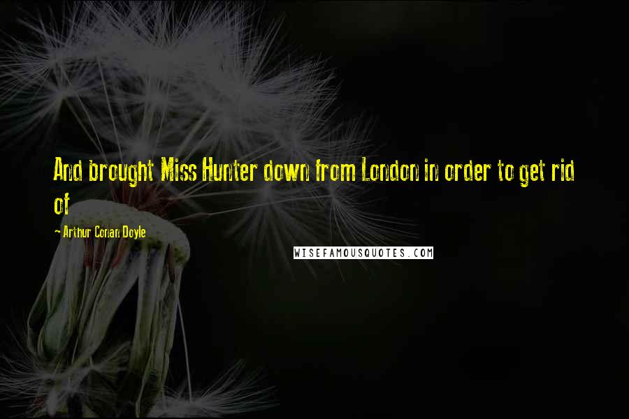 Arthur Conan Doyle Quotes: And brought Miss Hunter down from London in order to get rid of