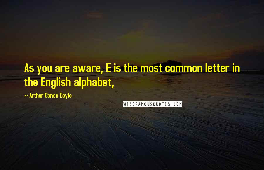 Arthur Conan Doyle Quotes: As you are aware, E is the most common letter in the English alphabet,