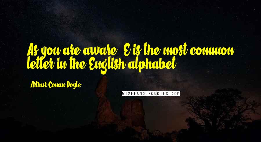 Arthur Conan Doyle Quotes: As you are aware, E is the most common letter in the English alphabet,