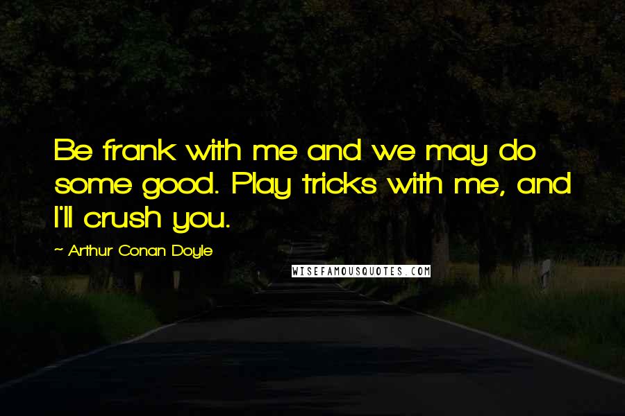 Arthur Conan Doyle Quotes: Be frank with me and we may do some good. Play tricks with me, and I'll crush you.