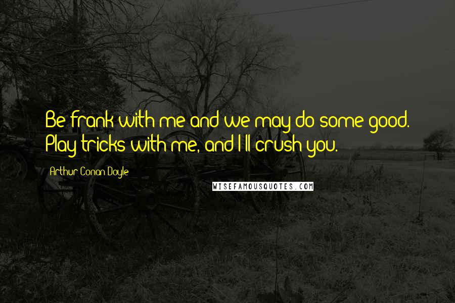 Arthur Conan Doyle Quotes: Be frank with me and we may do some good. Play tricks with me, and I'll crush you.