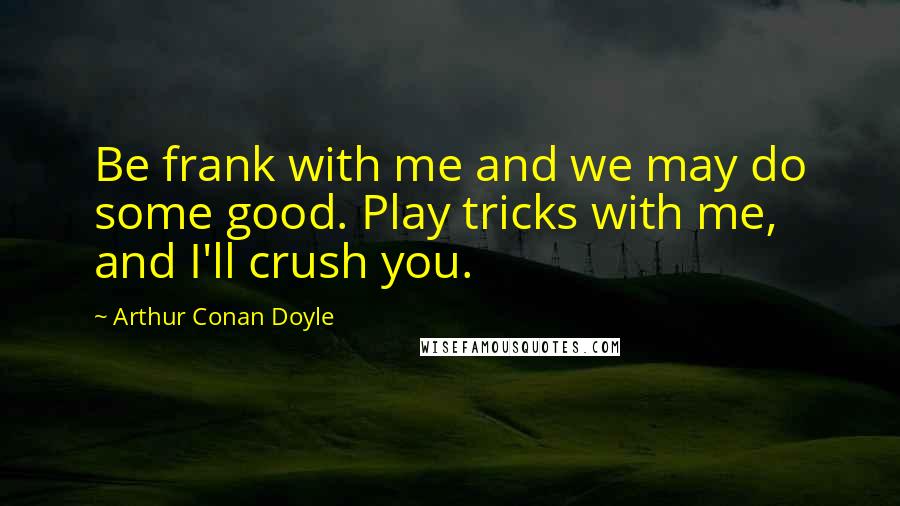 Arthur Conan Doyle Quotes: Be frank with me and we may do some good. Play tricks with me, and I'll crush you.