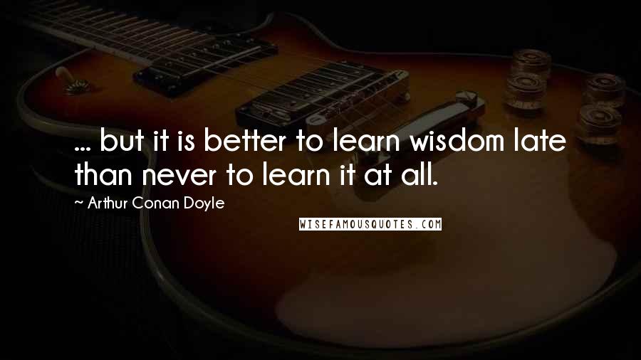 Arthur Conan Doyle Quotes: ... but it is better to learn wisdom late than never to learn it at all.