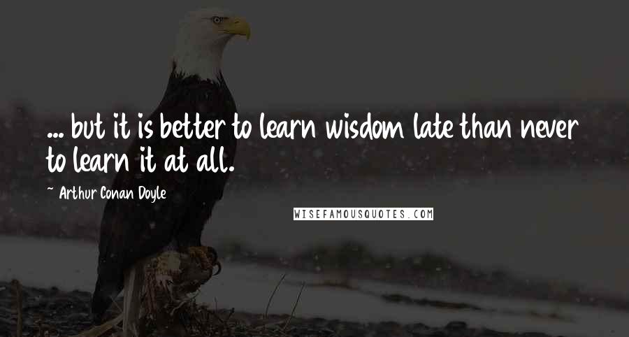 Arthur Conan Doyle Quotes: ... but it is better to learn wisdom late than never to learn it at all.
