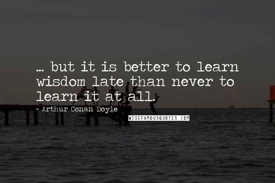 Arthur Conan Doyle Quotes: ... but it is better to learn wisdom late than never to learn it at all.