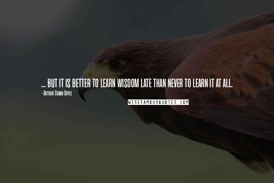 Arthur Conan Doyle Quotes: ... but it is better to learn wisdom late than never to learn it at all.