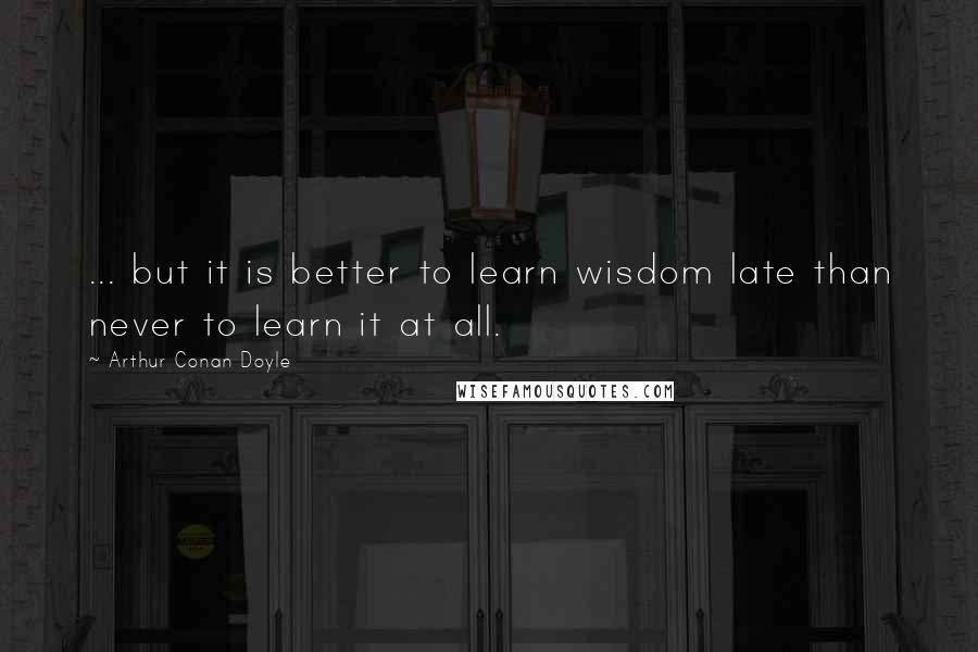 Arthur Conan Doyle Quotes: ... but it is better to learn wisdom late than never to learn it at all.