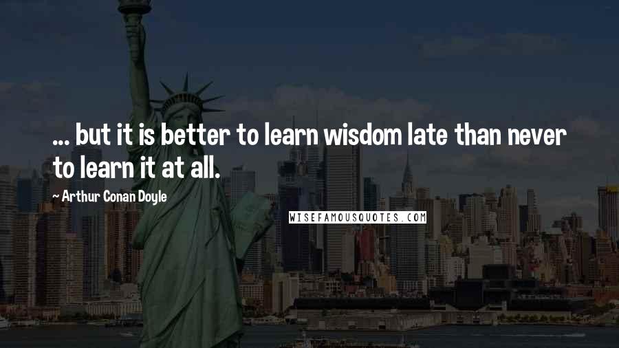 Arthur Conan Doyle Quotes: ... but it is better to learn wisdom late than never to learn it at all.
