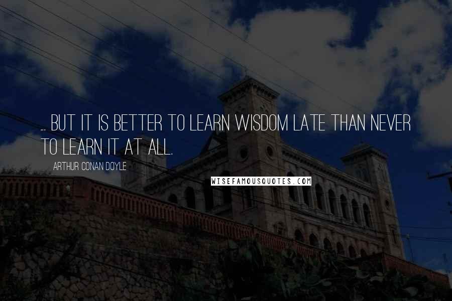 Arthur Conan Doyle Quotes: ... but it is better to learn wisdom late than never to learn it at all.
