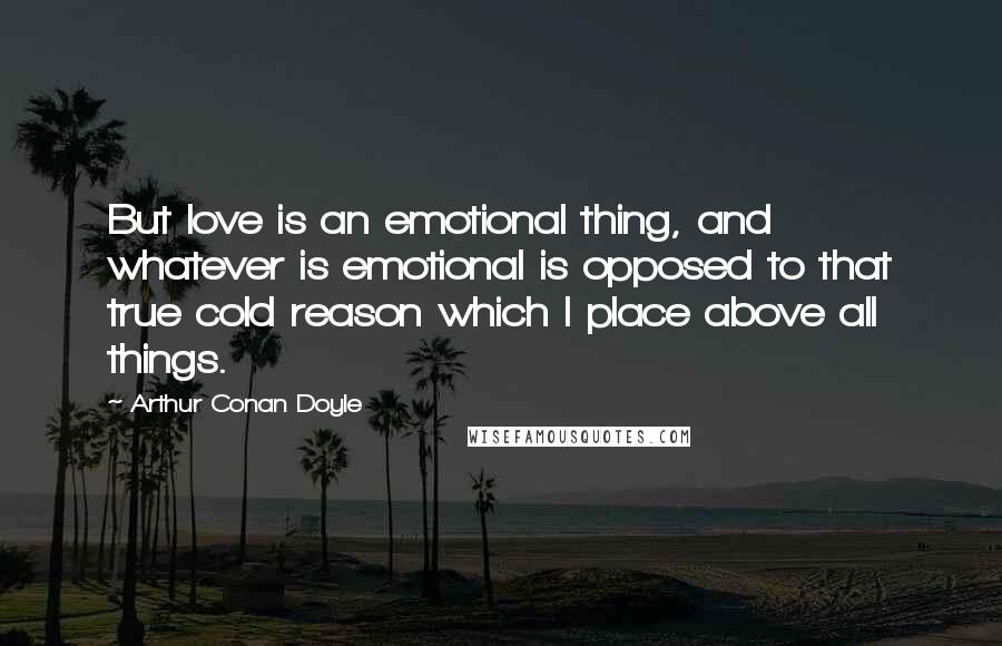 Arthur Conan Doyle Quotes: But love is an emotional thing, and whatever is emotional is opposed to that true cold reason which I place above all things.