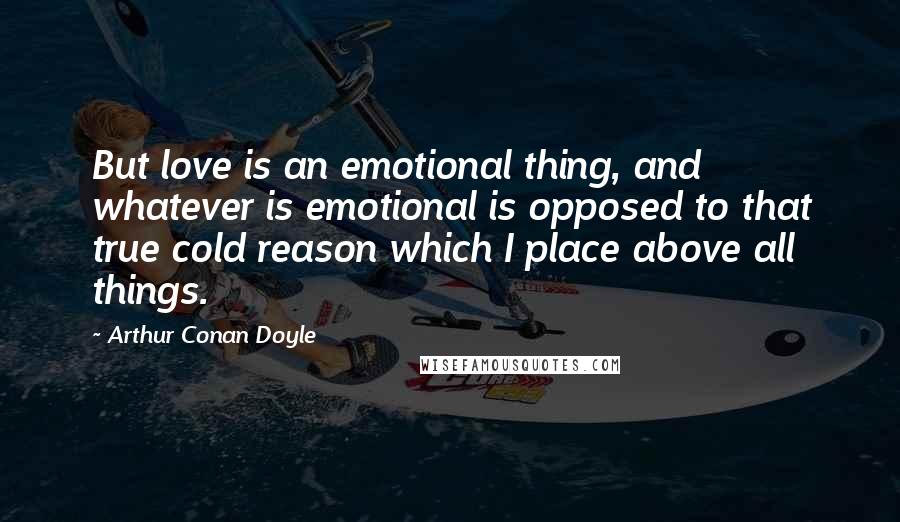 Arthur Conan Doyle Quotes: But love is an emotional thing, and whatever is emotional is opposed to that true cold reason which I place above all things.