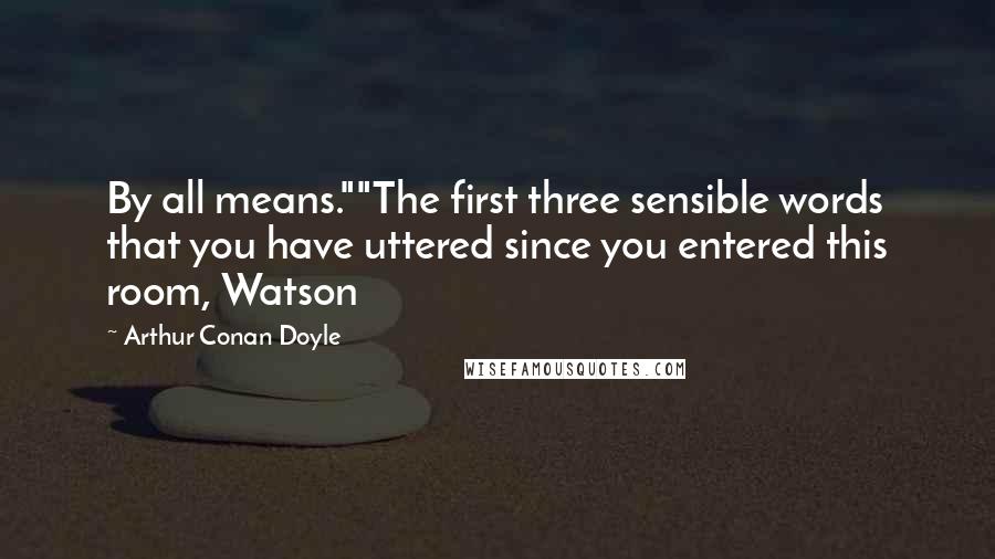 Arthur Conan Doyle Quotes: By all means.""The first three sensible words that you have uttered since you entered this room, Watson