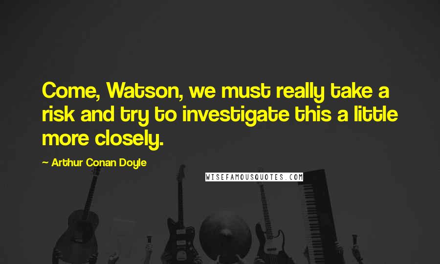 Arthur Conan Doyle Quotes: Come, Watson, we must really take a risk and try to investigate this a little more closely.