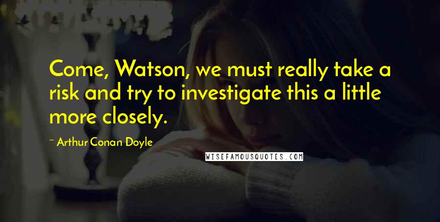 Arthur Conan Doyle Quotes: Come, Watson, we must really take a risk and try to investigate this a little more closely.