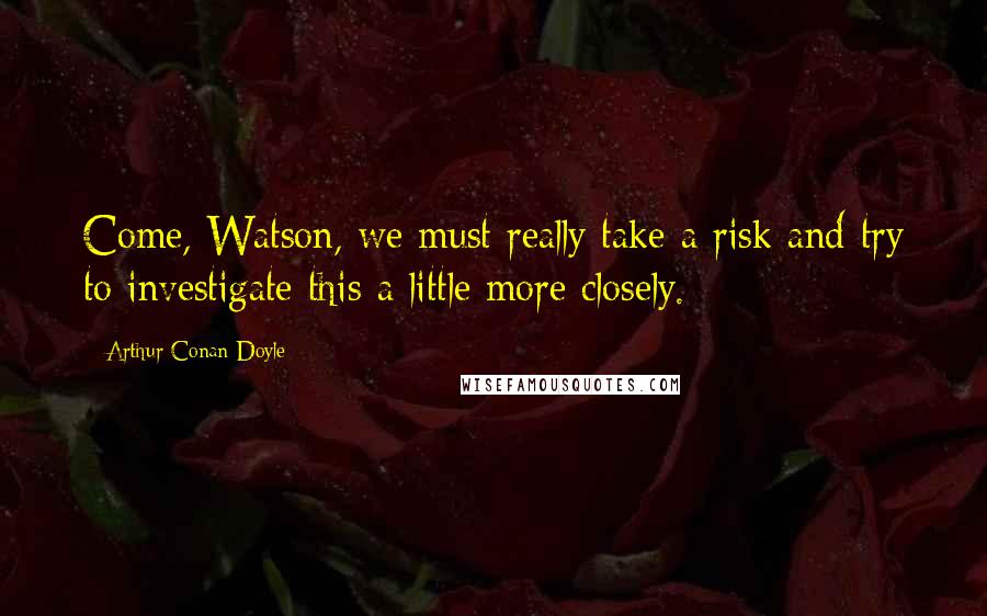 Arthur Conan Doyle Quotes: Come, Watson, we must really take a risk and try to investigate this a little more closely.