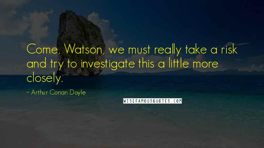 Arthur Conan Doyle Quotes: Come, Watson, we must really take a risk and try to investigate this a little more closely.