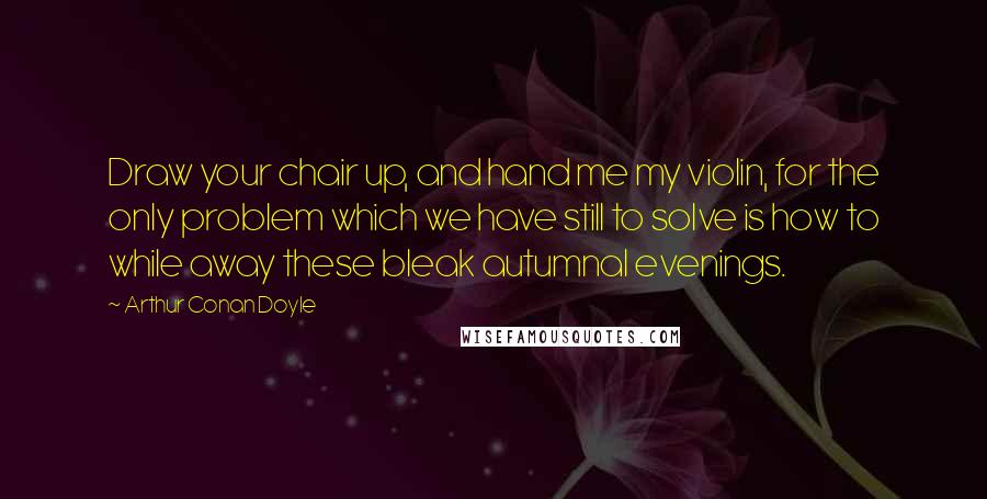 Arthur Conan Doyle Quotes: Draw your chair up, and hand me my violin, for the only problem which we have still to solve is how to while away these bleak autumnal evenings.