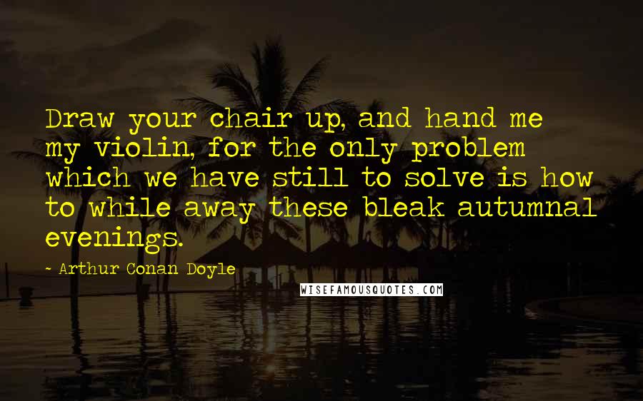 Arthur Conan Doyle Quotes: Draw your chair up, and hand me my violin, for the only problem which we have still to solve is how to while away these bleak autumnal evenings.