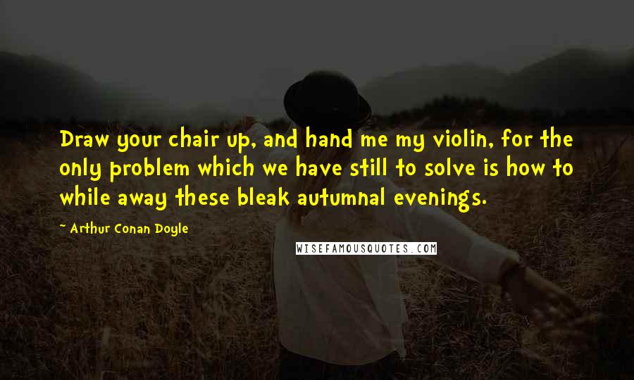 Arthur Conan Doyle Quotes: Draw your chair up, and hand me my violin, for the only problem which we have still to solve is how to while away these bleak autumnal evenings.