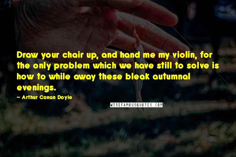 Arthur Conan Doyle Quotes: Draw your chair up, and hand me my violin, for the only problem which we have still to solve is how to while away these bleak autumnal evenings.