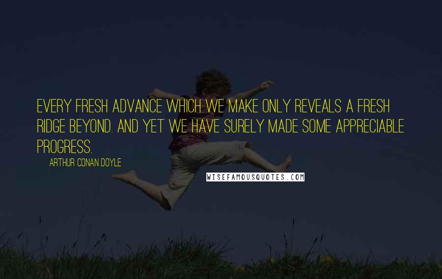 Arthur Conan Doyle Quotes: Every fresh advance which we make only reveals a fresh ridge beyond. And yet we have surely made some appreciable progress.