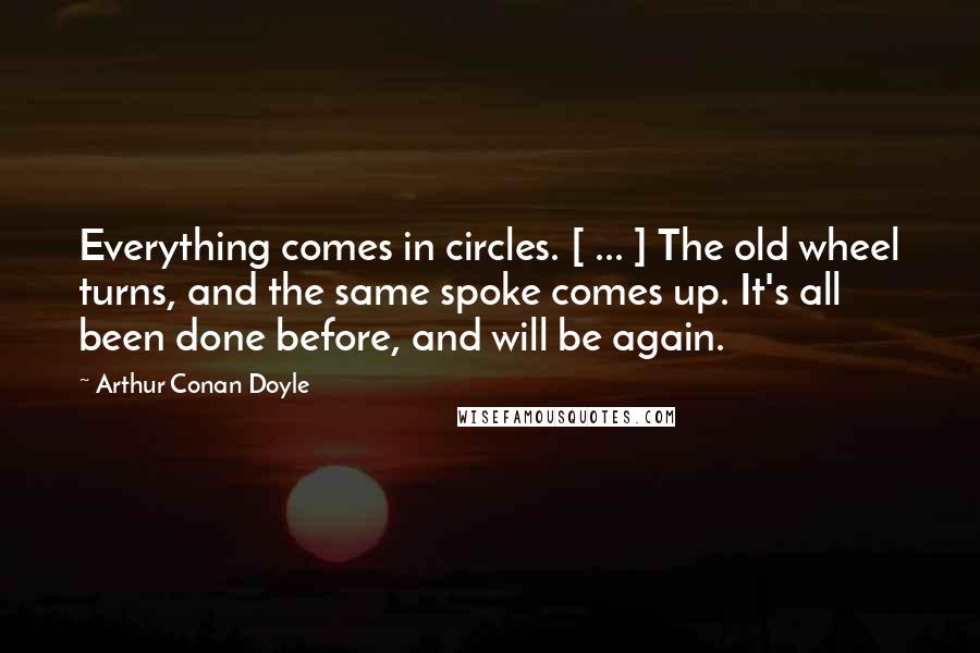 Arthur Conan Doyle Quotes: Everything comes in circles. [ ... ] The old wheel turns, and the same spoke comes up. It's all been done before, and will be again.
