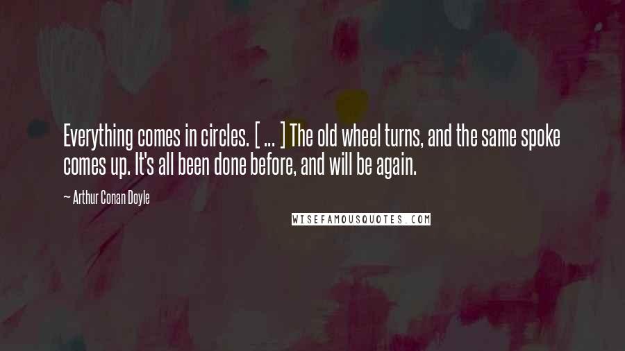 Arthur Conan Doyle Quotes: Everything comes in circles. [ ... ] The old wheel turns, and the same spoke comes up. It's all been done before, and will be again.
