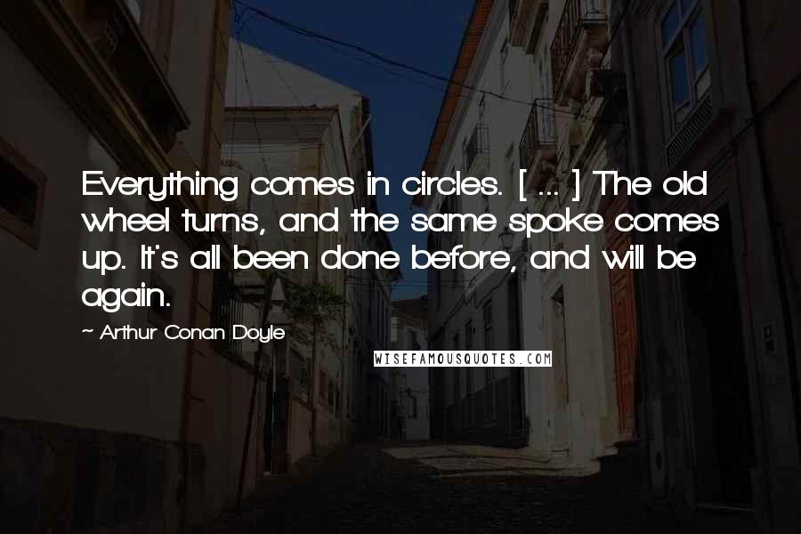 Arthur Conan Doyle Quotes: Everything comes in circles. [ ... ] The old wheel turns, and the same spoke comes up. It's all been done before, and will be again.