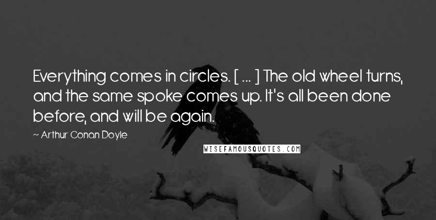 Arthur Conan Doyle Quotes: Everything comes in circles. [ ... ] The old wheel turns, and the same spoke comes up. It's all been done before, and will be again.