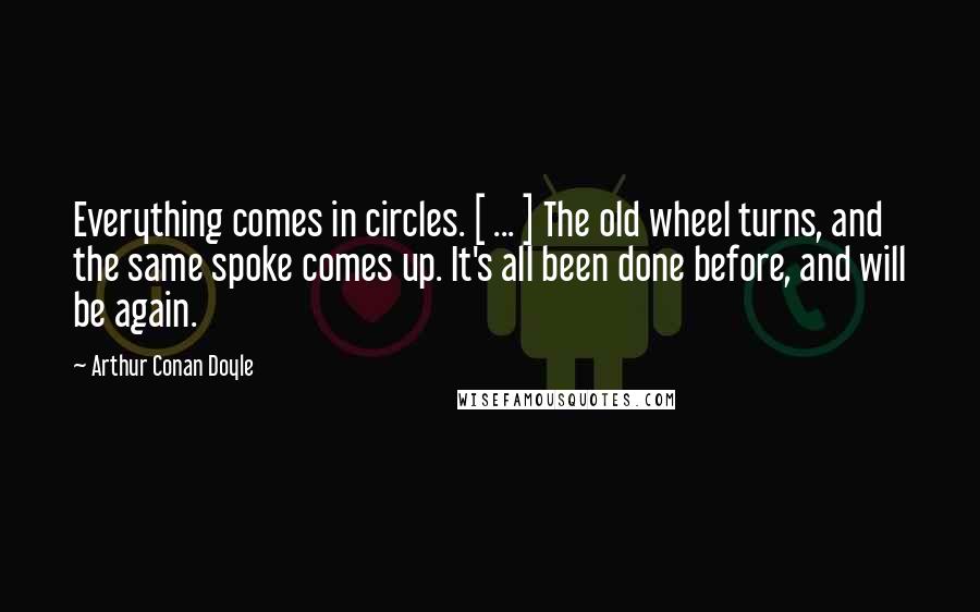 Arthur Conan Doyle Quotes: Everything comes in circles. [ ... ] The old wheel turns, and the same spoke comes up. It's all been done before, and will be again.