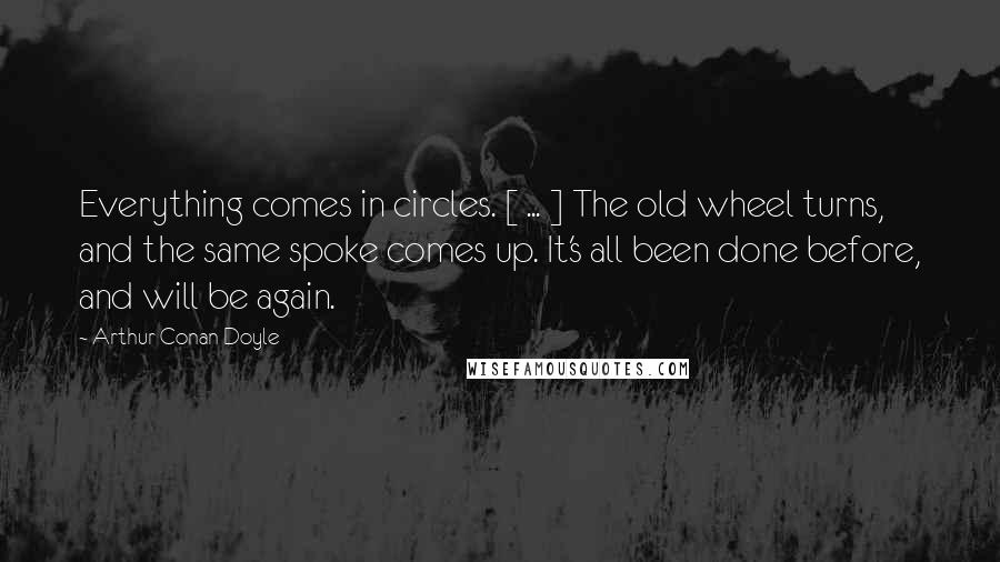 Arthur Conan Doyle Quotes: Everything comes in circles. [ ... ] The old wheel turns, and the same spoke comes up. It's all been done before, and will be again.